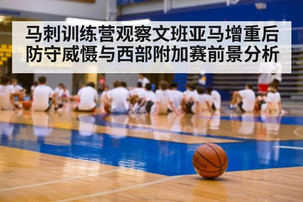 马刺训练营观察文班亚马增重后防守威慑与西部附加赛前景分析（kaiyun.com）