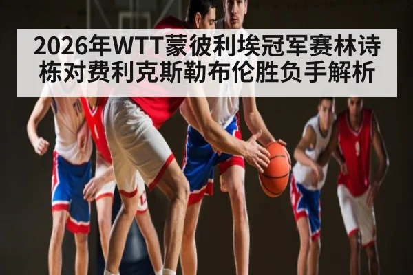 2026年WTT蒙彼利埃冠军赛林诗栋对费利克斯勒布伦胜负手解析